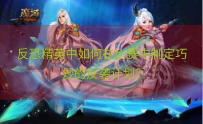 反恐精英中如何在比赛中制定巧妙的反袭计划？
