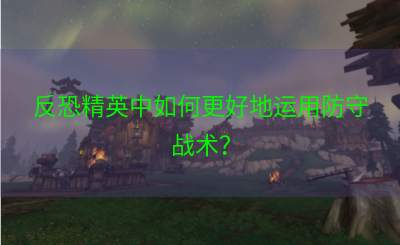 反恐精英中如何更好地运用防守战术？