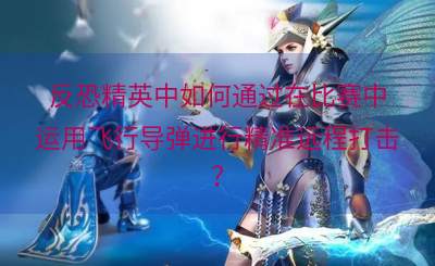 反恐精英中如何通过在比赛中运用飞行导弹进行精准远程打击？