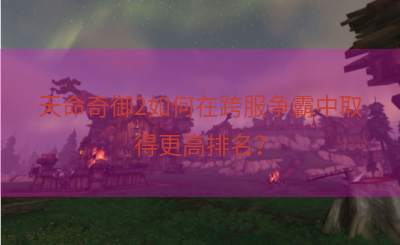 天命奇御2如何在跨服争霸中取得更高排名？