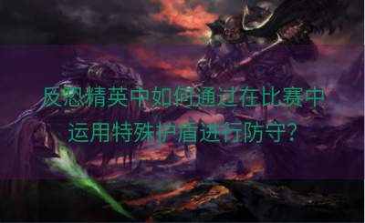 反恐精英中如何通过在比赛中运用特殊护盾进行防守？