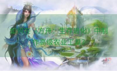 如何在《方舟：生存进化》中制作高级农业工具？
