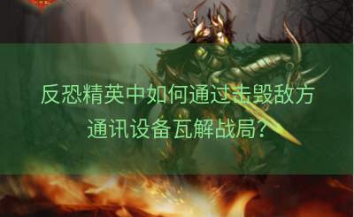 反恐精英中如何通过击毁敌方通讯设备瓦解战局？