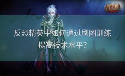 反恐精英中如何通过刷图训练提高技术水平？