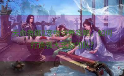 天命奇御2宠物培养攻略，如何打造强大宠物团队？