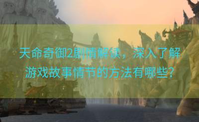 天命奇御2剧情解读，深入了解游戏故事情节的方法有哪些？