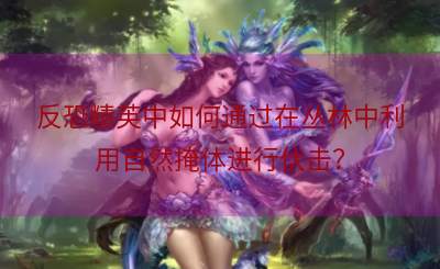 反恐精英中如何通过在丛林中利用自然掩体进行伏击？