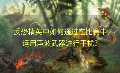 反恐精英中如何通过在比赛中运用声波武器进行干扰？