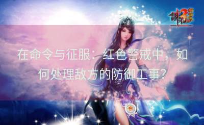在命令与征服：红色警戒中，如何处理敌方的防御工事？